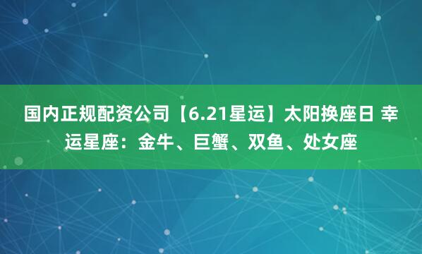 国内正规配资公司【6.21星运】太阳换座日 幸运星座：金牛、巨蟹、双鱼、处女座