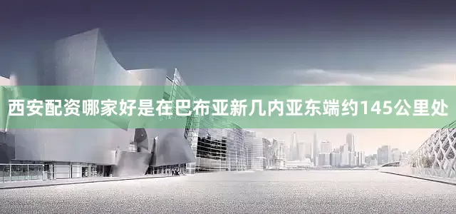 西安配资哪家好是在巴布亚新几内亚东端约145公里处