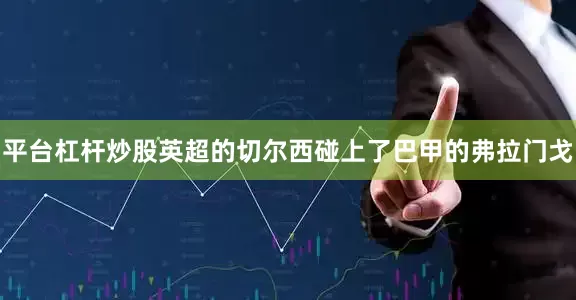 平台杠杆炒股英超的切尔西碰上了巴甲的弗拉门戈