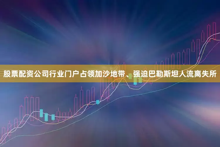 股票配资公司行业门户占领加沙地带、强迫巴勒斯坦人流离失所