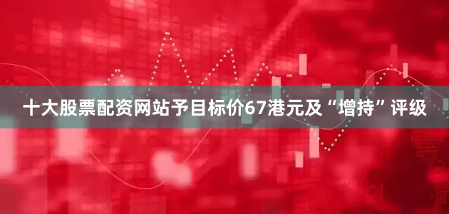 十大股票配资网站予目标价67港元及“增持”评级